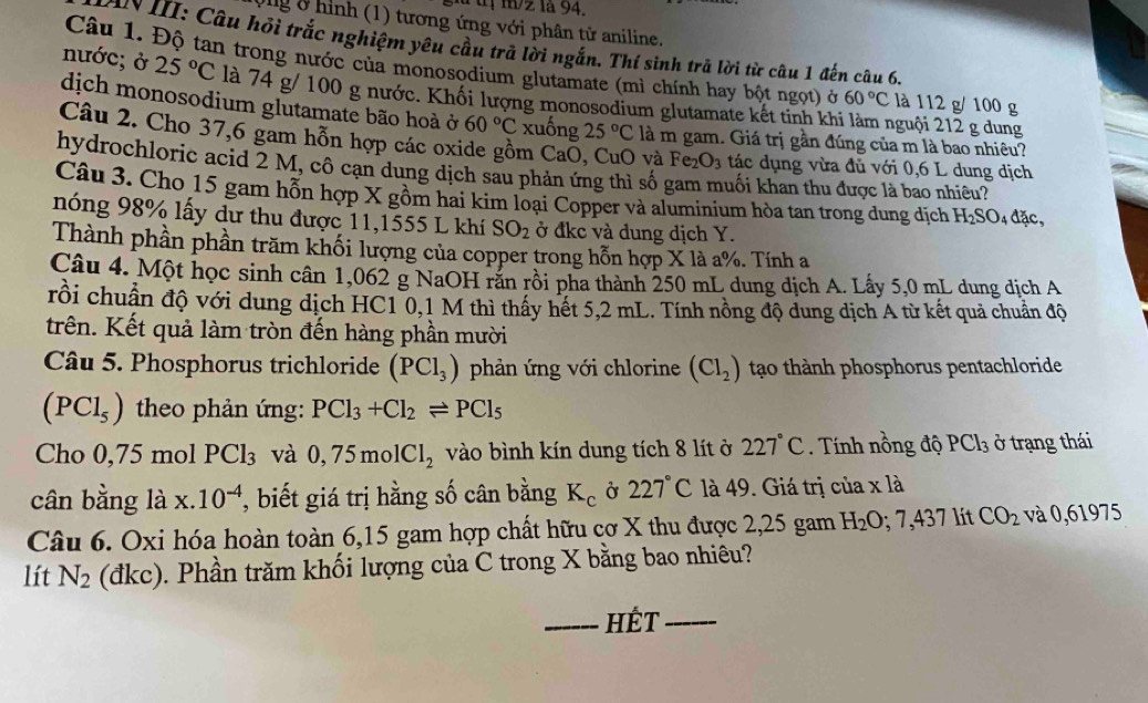 Ông 8 hình (1) tương ứng với phân từ aniline.
AN III: Câu hỏi trắc nghiệm yêu cầu trả lời ngắn. Thí sinh trã lời từ câu 1 đến câu 6.
Câu 1. Độ tan trong nước của monosodium glutamate (mì chính hay bột ngọt) ở 60°C là 112 g/ 100 g
nước; ở 25°C là 74 g/ 100 g nước. Khối lượng monosodium glutamate kết tinh khi làm nguội 212 g dung
dịch monosodium glutamate bão hoà ở 60°C xuống 25°C là m gam. Giá trị gần đúng của m là bao nhiêu?
Câu 2. Cho 37,6 gam hỗn hợp các oxide gồm CaŌ, CuO và Fe_2O_3 tác dụng vừa đủ với 0,6 L dung dịch
hydrochloric acid 2 M, cô cạn dung dịch sau phản ứng thì số gam muối khan thu được là bao nhiều?
Câu 3. Cho 15 gam hỗn hợp X gồm hai kim loại Copper và aluminium hòa tan trong dung dịch H_2SO_4da a
nóng 98% lấy dư thu được 11,1555 L khí SO_2 ở đkc và dung dịch Y.
Thành phần phần trăm khối lượng của copper trong hỗn hợp X là a%. Tính a
Câu 4. Một học sinh cân 1,062 g NaOH răn rồi pha thành 250 mL dung dịch A. Lấy 5,0 mL dung địch A
rồi chuẩn độ với dung dịch HC1 0,1 M thì thấy hết 5,2 mL. Tính nồng độ dung dịch A từ kết quả chuẩn độ
trên. Kết quả làm tròn đến hàng phần mười
Câu 5. Phosphorus trichloride (PCl_3) phản ứng với chlorine (Cl_2) tạo thành phosphorus pentachloride
(PCl_5) theo phản ứng: PCl_3+Cl_2leftharpoons PCl_5
Cho 0,75 mol PCl_3 và 0,75molCl_2 vào bình kín dung tích 8 lít ở 227°C Tính nồng độ PCl_3 ở trạng thái
cân bằng là x.10^(-4) , biết giá trị hằng số cân bằng K_c Ở 227°C là 49. Giá trị của x là
Câu 6. Oxi hóa hoàn toàn 6,15 gam hợp chất hữu cơ X thu được 2,25 gam H_2O;7,437 lít CO_2 và 0,61975
lít N_2 (đkc). Phần trăm khối lượng của C trong X bằng bao nhiêu?
_HÉT_