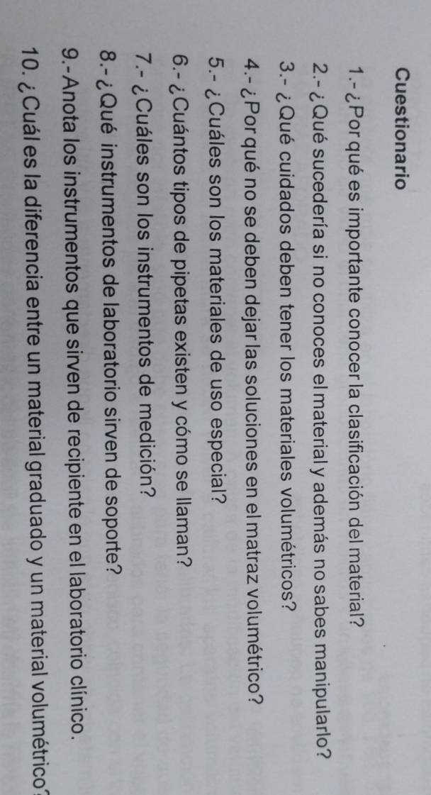 Cuestionario 
1.- ¿Por qué es importante conocer la clasificación del material? 
2.- ¿ Qué sucedería si no conoces el material y además no sabes manipularlo? 
3.- ¿Qué cuidados deben tener los materiales volumétricos? 
4.- ¿Por qué no se deben dejar las soluciones en el matraz volumétrico? 
5.- ¿Cuáles son los materiales de uso especial? 
6.- ¿Cuántos tipos de pipetas existen y cómo se llaman? 
7.- ¿Cuáles son los instrumentos de medición? 
8.- ¿Qué instrumentos de laboratorio sirven de soporte? 
9.-Anota los instrumentos que sirven de recipiente en el laboratorio clínico. 
10. ¿ Cuál es la diferencia entre un material graduado y un material volumétrico