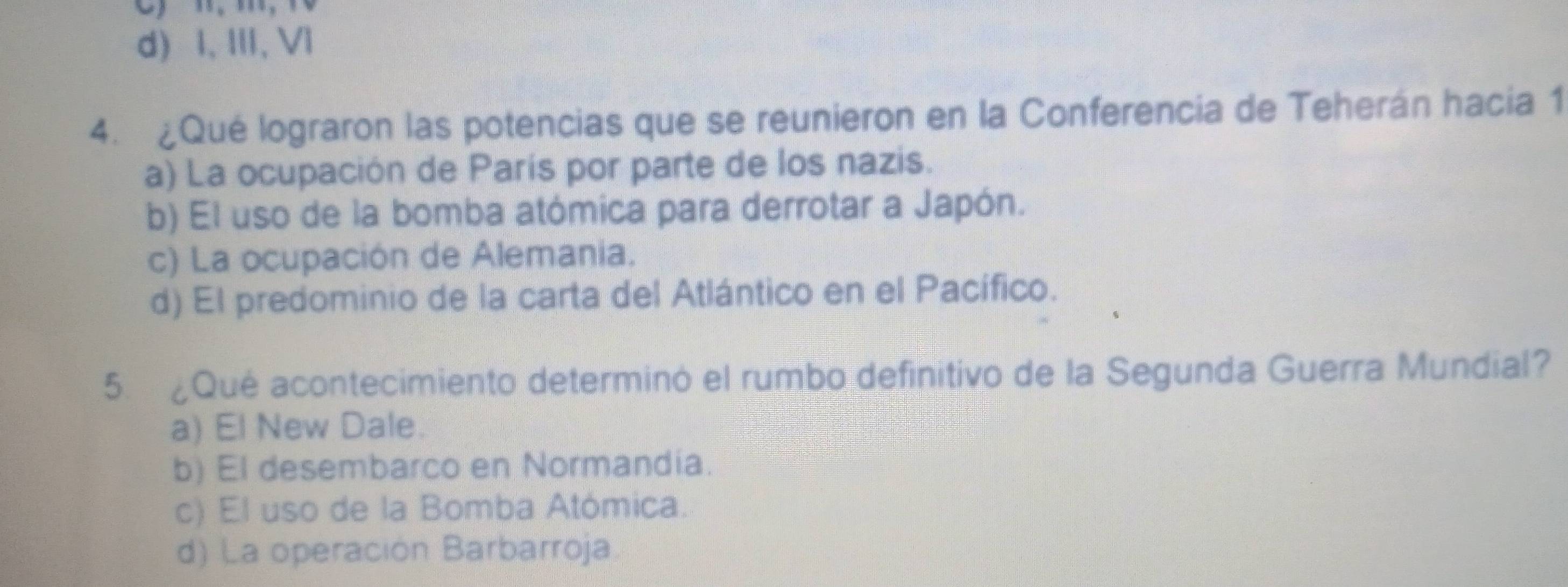 n, m, 10
d) I, II, Vl
4. ¿Qué lograron las potencias que se reunieron en la Conferencia de Teherán hacia 1
a) La ocupación de París por parte de los nazis.
b) El uso de la bomba atómica para derrotar a Japón.
c) La ocupación de Alemania.
d) El predominio de la carta del Atlántico en el Pacífico.
5. ¿Qué acontecimiento determinó el rumbo definitivo de la Segunda Guerra Mundial?
a) El New Dale.
b) El desembarco en Normandia.
c) El uso de la Bomba Atómica.
d) La operación Barbarroja