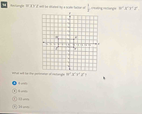 Rectangle TXY Z will be dilated by a scale factor of  1/2  , creating rectangle W'X'Y'Z',
?
A 4 units
B  6 units
C 12 units
0 24 units