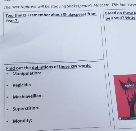 The next topic we will be studying Shakespeare’s Macbeth. This homewor 
Two things I remember about Shakespeare from Based on these p
Year 7 : be about? Write 
Find out the definitions of these key words: 
Manipulation: 
Regicide: 
n 
Machiavellian: 
Superstition: 
Morality: