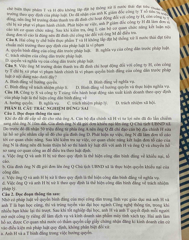 chê biên thực phâm T và H đêu không lặp đặt hệ thông xứ lí nước thái đạt tiệu chuân m
trường theo quy định của pháp luật. Do đã nhận của anh K giám đốc công ty T số tiền số triệu
đồng, nên ông M trưởng đoàn thanh tra đã đình chỉ hoạt động đối với công ty H, còn công tỷ 1
chỉ bị xử phạt vi phạm hành chính. Phát hiện sự việc, anh P giám đốc công ty H đã làm đơn tổ
cáo tới cơ quan chức năng. Sau khi kiểm tra, ông L cán bộ cơ quan chức năng kết luận nội
dung đơn tố cáo là đúng nên đã đình chỉ công tác đối với ông M đề điều tra.
Câu 8. Hai công ty chể biển thực phẩm T và H không lắp đặt hệ thống xử lí nước thải đạt tiêu
chuẩn môi trường theo quy định của pháp luật là vi phạm
A. quyền bình đẳng của công dân trước pháp luật. B. nghĩa vụ của công dân trước pháp luật.
C. trách nhiệm của công dân trước pháp luật.
D. quyền và nghĩa vụ của công dân trước pháp luật.
Câu 9. Việc ông M trưởng đoàn thanh tra đã đình chỉ hoạt động đối với công ty H, còn công
ty T chỉ bị xử phạt vi phạm hành chính là vi phạm quyền bình đẳng của công dân trước pháp
luật ở nội dung nào dưới đây?
A. Bình đẳng về hưởng quyền. B. Bình đẳng về nghĩa vụ.
C. Bình đẳng về trách nhiệm pháp lí. D. Bình đẳng về hưởng quyền và thực hiện nghĩa vụ.
Câu 10. Công ty S và công ty T cùng tiến hành hoạt động sản xuất kinh doanh theo quy định
của pháp luật là thể hiện công dân bình đẳng về
A. hưởng quyền. B. nghĩa vụ. C. trách nhiệm pháp lý. D. trách nhiệm xã hội.
pHÀN II. CÂU TRÁC NGHIỆM ĐÚNG/ SAI
Câu 1. Đọc đoạn thông tin sau:
Khi đo đất để cấp sổ đỏ cho nhà ông A. Cán bộ địa chính xã H vì tư lợi nên đã đo lấn chiếm
sang nhà ông N 10m đất. Gia đình ông N đã gửi đơn khiếu nại lên ông Q Chủ tịch UBND xã.
Do trước đó đã nhận 50 triệu đồng từ phía ông A nên ông Q đã chỉ đạo cán bộ địa chính H sửa
lại hồ sơ gốc nhằm cấp số đỏ cho gia đình ông D. Phát hiện sự việc, ông N đã làm đơn tố cáo
tới cơ quan chức năng. Sau khi kiểm tra sự việc, cơ quan chức năng kết luận đơn tố cáo của
ông N là đúng nên đã hoàn thiện hồ sơ thi hành kỷ luật đối với anh H và ông Q và chuyển hồ
sơ sang cơ quan công an đề điều tra theo luật định.
a. Việc ông Q và anh H bị xử theo quy định là thể hiện công dân bình đẳng về khiếu nại, tố
cáo.
b. Gia đình ông N đã gửi đơn lên ông Q Chủ tịch UBND xã là thực hiện quyền khiếu nại của
công dân.
c. Việc ông Q và anh H bị xử lí theo quy định là thể hiện công dân bình đẳng về nghĩa vụ.
d. Việc ông Q và anh H bị xử lí theo quy định là thể hiện công dân bình đẳng về trách nhiệm
pháp lý.
Câu 2. Đọc đoạn thông tin sau:
Nhờ có pháp luật về quyền bình đẳng của mọi công dân trong lĩnh vực giáo dục mà anh H và
anh T là bạn học cùng, thi và trúng tuyển vào đại học ngành Công nghệ thông tin, trong khi
nhiều bạn khác lại thi trượt. Sau khi tốt nghiệp đại học, anh H và anh T quyết định mỗi người
mở một công ty riêng để làm dịch vụ và kinh doanh sản phầm máy tính xách tay. Hai anh làm
hồ sơ, được Cơ quan nhà nước có thầm quyền cấp giấy chứng nhận đăng kí kinh doanh căn cứ
vào điều kiện mà pháp luật quy định, không phân biệt đối xử.
a. Anh H và a T bình đẳng trong việc hưởng quyền.