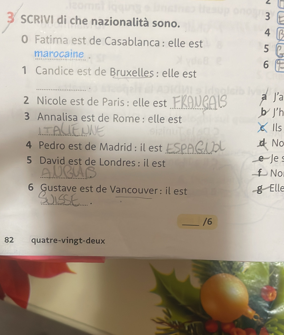 SCRIVI di che nazionalità sono.
3
4
0 Fatima est de Casablanca : elle est 
marocaine .
5
6
1 Candice est de Bruxelles : elle est 
_。 
_ 
2 Nicole est de Paris : elle est a Ja 
b j'h 
3 Annalisa est de Rome : elle est 
_ 
Ils 
4 Pedro est de Madrid : il est 
d No 
_ 
5 David est de Londres: il est e Je s 
_ 
f No 
_ 
6 Gustave est de Vancouver : il est g Elle 
_ 
_/6 
82 quatre-vingt-deux