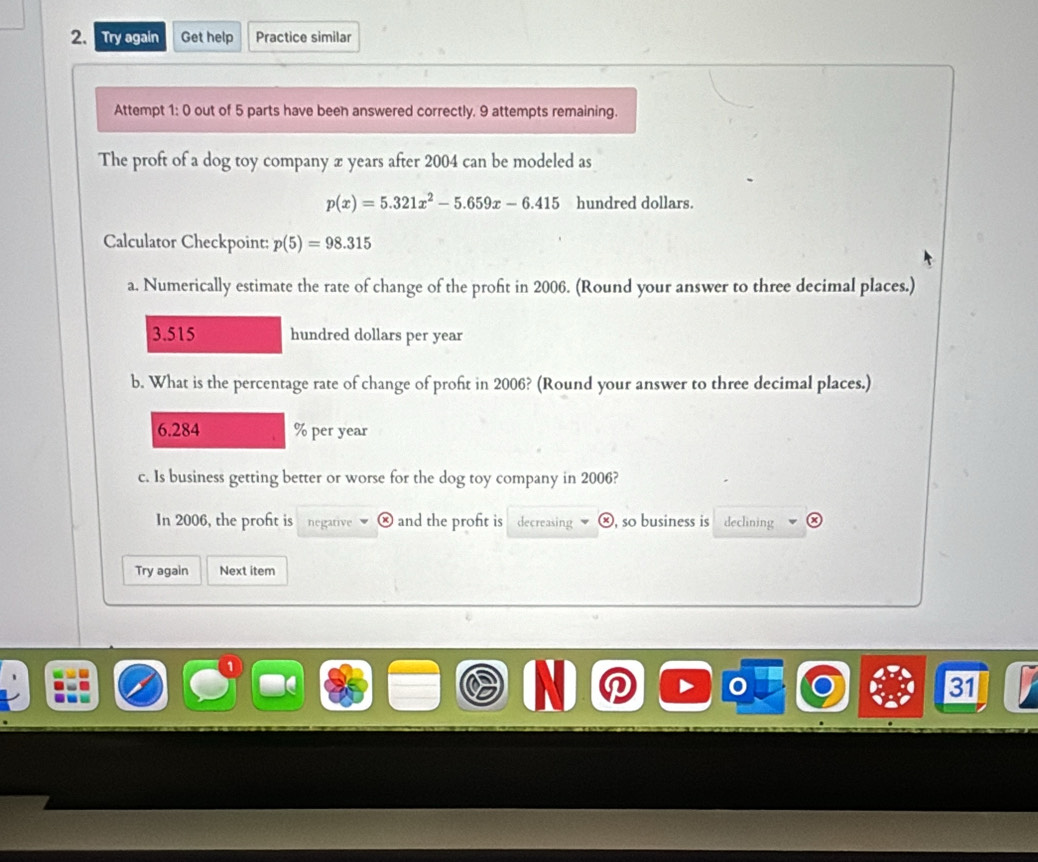 Try again Get help Practice similar 
Attempt 1: 0 out of 5 parts have been answered correctly. 9 attempts remaining. 
The proft of a dog toy company x years after 2004 can be modeled as
p(x)=5.321x^2-5.659x-6.415 hundred dollars. 
Calculator Checkpoint: p(5)=98.315
a. Numerically estimate the rate of change of the proft in 2006. (Round your answer to three decimal places.)
3.515 hundred dollars per year
b. What is the percentage rate of change of proft in 2006? (Round your answer to three decimal places.)
6.284 % per year
c. Is business getting better or worse for the dog toy company in 2006? 
In 2006, the proft is negative and the proft is decreasing ⓧ, so business is declining 
Try again Next item 
31