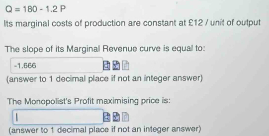 Q=180-1.2P
Its marginal costs of production are constant at £12 / unit of output 
The slope of its Marginal Revenue curve is equal to:
-1.666
(answer to 1 decimal place if not an integer answer) 
The Monopolist's Profit maximising price is: 
(answer to 1 decimal place if not an integer answer)