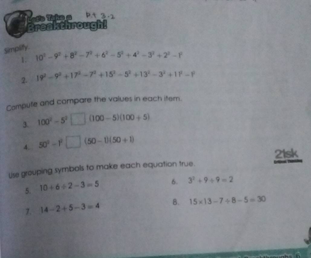 Lete Take a 
Breakthrough! 
Simplify. 
1. 10^2-9^2+8^2-7^2+6^2-5^2+4^2-3^2+2^2-1^2
2. 19^2-9^2+17^2-7^2+15^2-5^2+13^2-3^2+11^2-1^2
Compute and compare the values in each item. 
3. 100^2-5^2 □ (100-5)(100+5)
4. 50^2-1^2□ (50-1)(50+1)
21sk 
Use grouping symbols to make each equation true. Criücad Thênkin 
5. 10+6/ 2-3=5
6. 3^2+9/ 9=2
7. 14-2+5-3=4
8. 15* 13-7/ 8-5=30