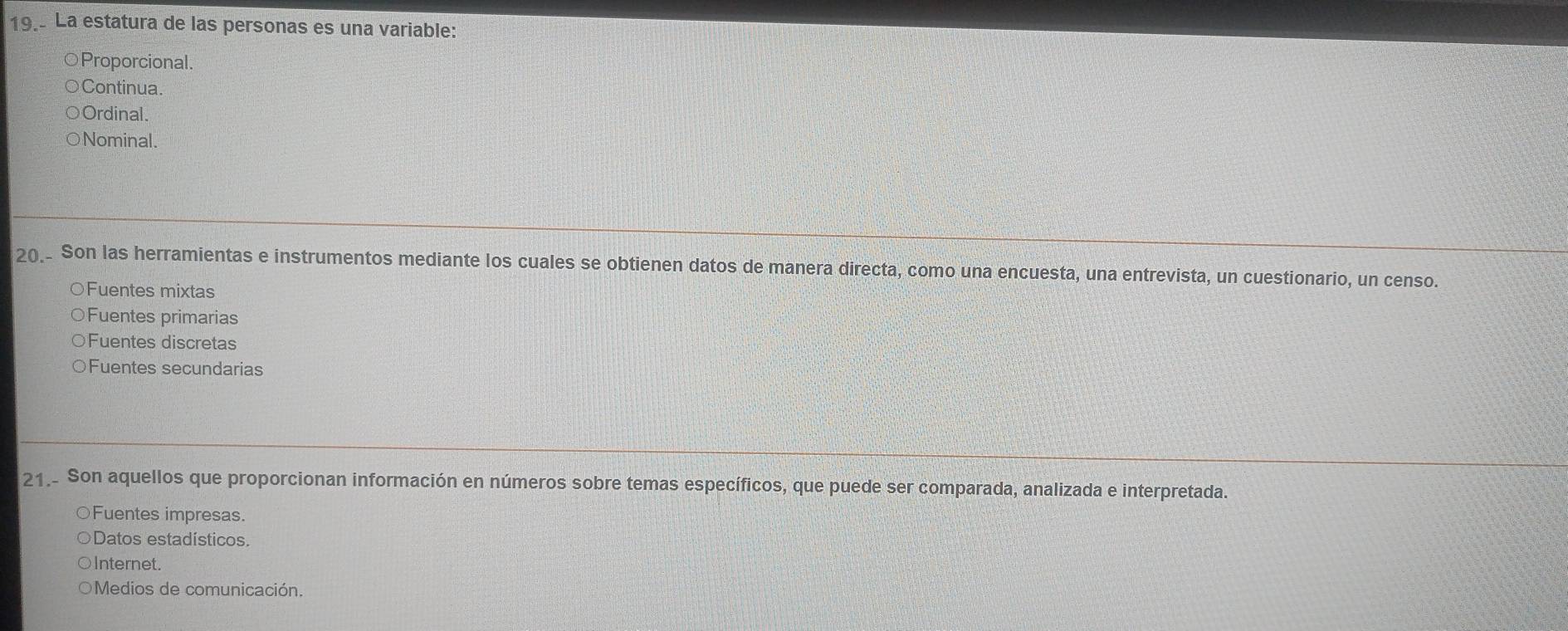 La estatura de las personas es una variable:
Proporcional.
Continua.
Ordinal.
Nominal.
20_ Son las herramientas e instrumentos mediante los cuales se obtienen datos de manera directa, como una encuesta, una entrevista, un cuestionario, un censo.
○Fuentes mixtas
○Fuentes primarias
○Fuentes discretas
○Fuentes secundarias
21. Son aquellos que proporcionan información en números sobre temas específicos, que puede ser comparada, analizada e interpretada.
○Fuentes impresas.
Datos estadísticos.
Internet.
Medios de comunicación.