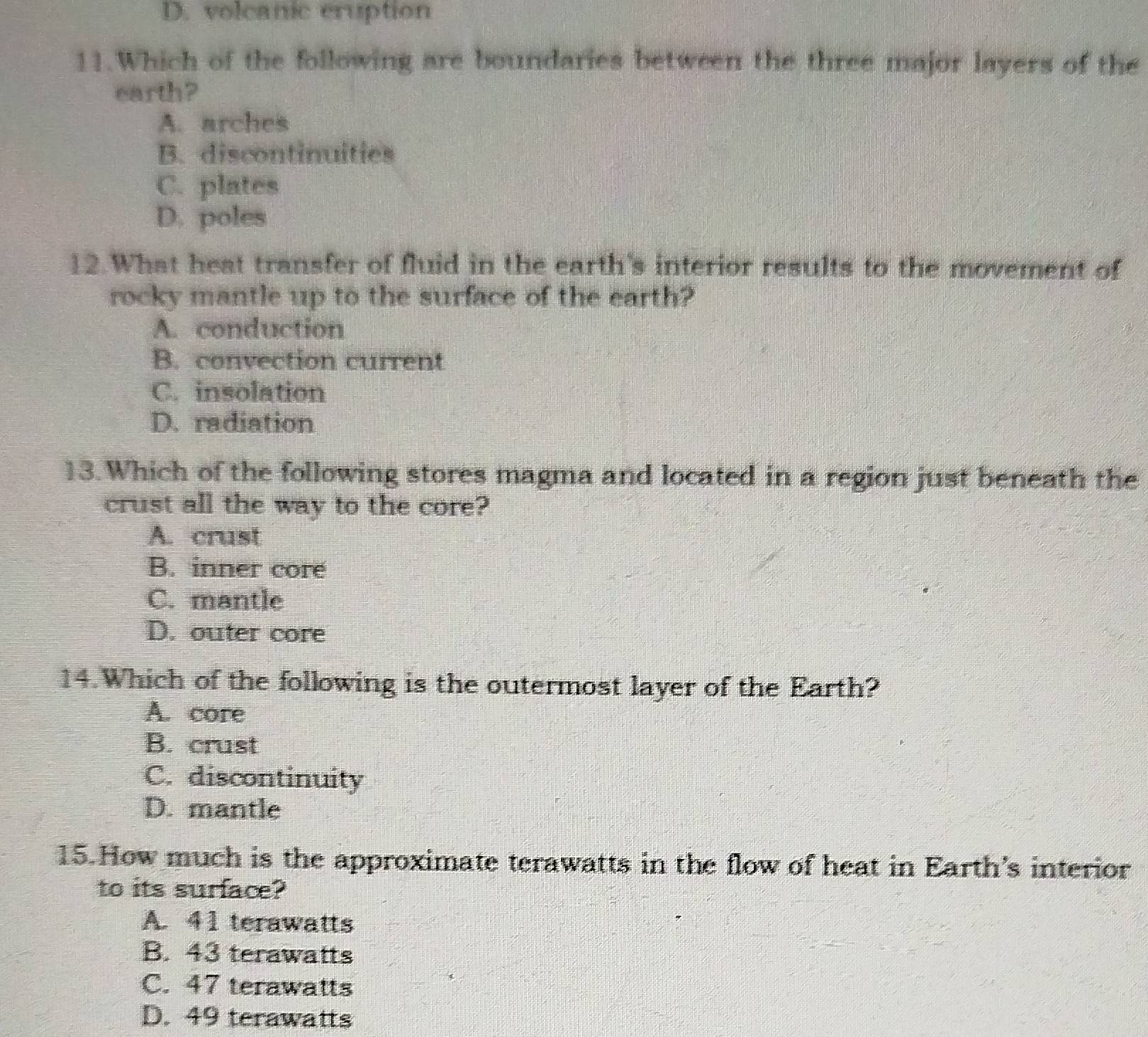 D. volcanic eruption
11.Which of the following are boundaries between the three major layers of the
earth?
A. arches
B. discontinuities
C. plates
D. poles
12. What heat transfer of fluid in the earth's interior results to the movement of
rocky mantle up to the surface of the earth?
A. conduction
B. convection current
C. insolation
D. radiation
13. Which of the following stores magma and located in a region just beneath the
crust all the way to the core?
A. crust
B. inner core
C. mantle
D. outer core
14.Which of the following is the outermost layer of the Earth?
A. core
B. crust
C. discontinuity
D. mantle
15.How much is the approximate terawatts in the flow of heat in Earth's interior
to its surface?
A. 41 terawatts
B. 43 terawatts
C. 47 terawatts
D. 49 terawatts