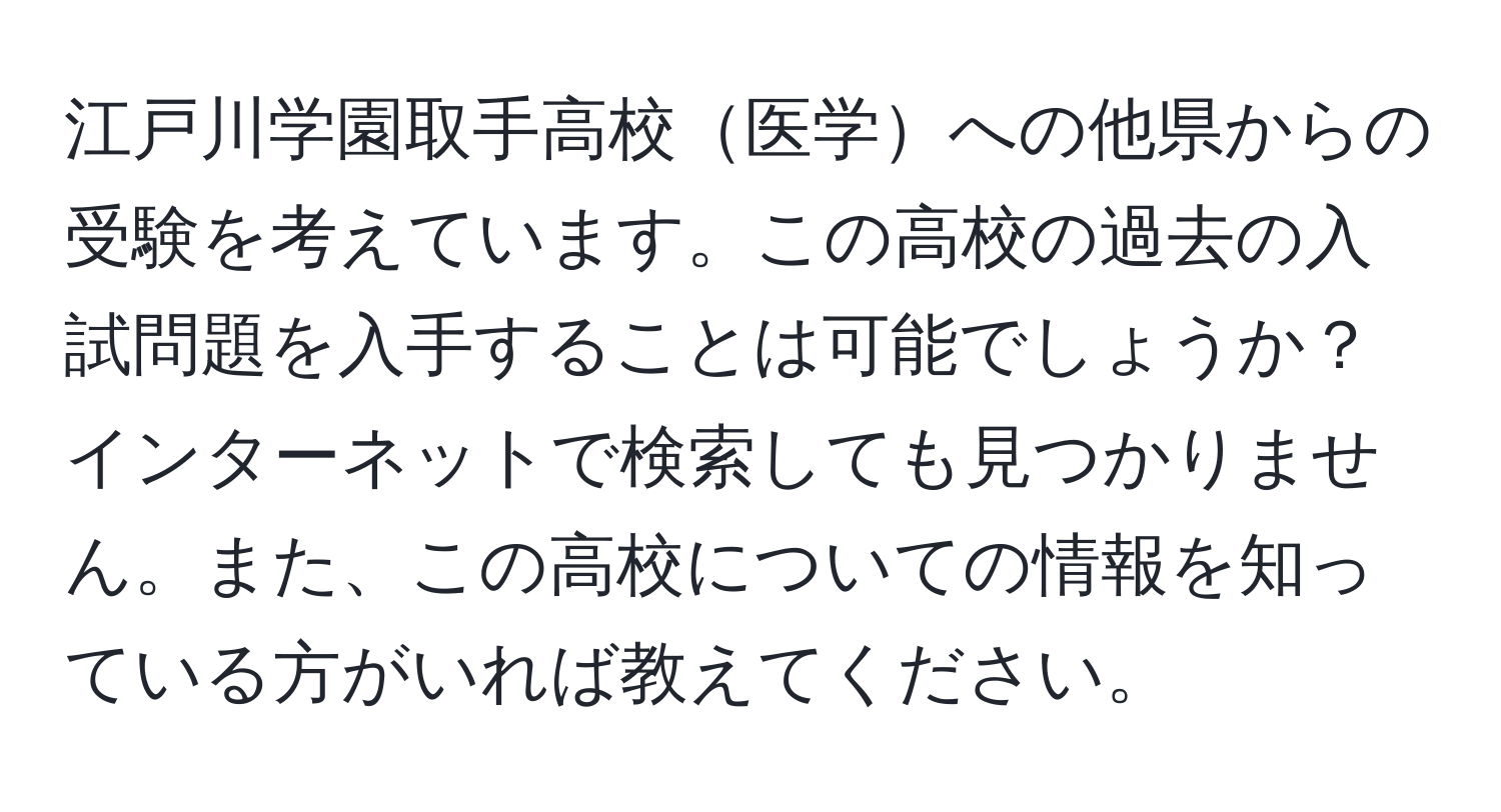 江戸川学園取手高校医学への他県からの受験を考えています。この高校の過去の入試問題を入手することは可能でしょうか？インターネットで検索しても見つかりません。また、この高校についての情報を知っている方がいれば教えてください。