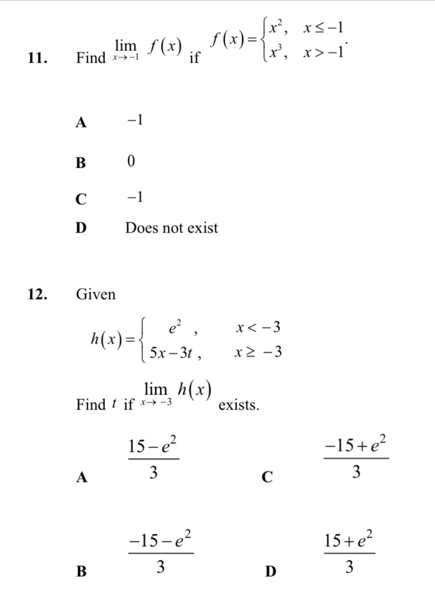 limlimits _xto -1f(x) f(x)=beginarrayl x^2,x≤ -1 x^3,x>-1endarray.. 
11. Find if
A
-1
B
0
C
-1
D Does not exist
12. Given
h(x)=beginarrayl e^2,x
limlimits _xto -3h(x)
Find t if exists.
A
 (15-e^2)/3 
C
 (-15+e^2)/3 
B
 (-15-e^2)/3 
D
 (15+e^2)/3 