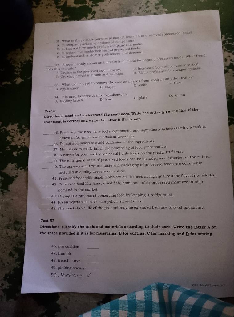 What is the primary purpose of market research in preserved/processed foods?
A. to compare packaging designs of competitors
B. to find out how much profit a company can make
C. to reduce the production cost of preserved foods.
D. to understand customer preferences and demand.
32. A recent study shows an increase in demand for organic preserved foods. What trend
does this indicate?
_B. Growing interest in health and wellness. C. Increased focus on convenience food.
D. Rising preference for cheaper options.
A. Decline in the preserved food industry.
33. What tool is used to remove the core and seeds from apples and other fruits?
_A. apple corer B. baster C. knife D. sieve
_34. It is used to serve or mix ingredients in
A. basting brush B. bowl C. plate D. spoon
Test II
Directions: Read and understand the sentences. Write the letter A on the line if the
statement is correct and write the letter B if it is not.
35. Preparing the necessary tools, equipment, and ingredients before starting a task is
essential for smooth and efficient execution.
_
36. Do not add labels to avoid confusion of the ingredients.
37. Multi-task to easily finish the processing of food preservation.
_38. A rubric for preserved foods should only focus on the product's flavor.
_39. The nutritional value of preserved foods can be included as a criterion in the rubric,
_40. The appearance, texture, taste and packaging of processed foods are commonly
included in quality assessment rubric.
_41. Preserved foods with visible molds can still be rated as high quality if the flavor is unaffected.
_
42. Preserved food like jams, dried fish, ham, and other processed meat are in high
demand in the market.
_43. Drying is a process of preserving food by keeping it refrigerated.
_
44. Fresh vegetables leaves are yellowish and dried.
_45. The marketable life of the product may be extended because of good packaging.
Test III
Directions: Classify the tools and materials according to their uses. Write the letter A on
the space provided if it is for measuring, B for cutting, C for marking and D for sewing.
46. pin cushion_
_
47. thimble
48. french curve_
49. pinking shears_
*WUS , TLE & (HF ) , page 4 of 4