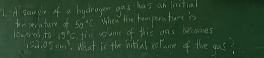 A sample of a hydrogen gas has an initial 
temperature of 50°C.When the temperature is 
lowered to 15°C , the volume of this gas becomes
122.05cm^3. What is the initial volume of the gus?