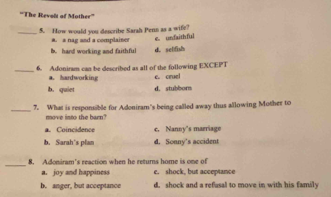 “The Revolt of Mother”
_5. How would you describe Sarah Penn as a wife?
a. a nag and a complainer c. unfaithful
b. hard working and faithful d. selfish
_6. Adoniram can be described as all of the following EXCEPT
a. hardworking c. cruel
b. quiet d. stubborn
_7. What is responsible for Adoniram's being called away thus allowing Mother to
move into the barn?
a. Coincidence c. Nanny's marriage
b. Sarah’s plan d. Sonny’s accident
_
8. Adoniram’s reaction when he returns home is one of
a. joy and happiness c. shock, but acceptance
b. anger, but acceptance d. shock and a refusal to move in with his family