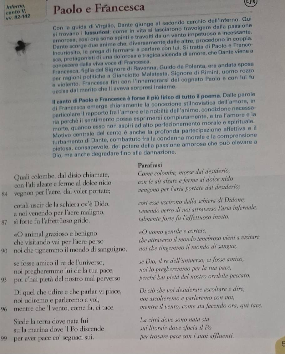 Inferno, Paolo e Francesca
vv. 82-142 canto V,
Con la guida di Virgilio, Dante giunge al secondo cerchio dell'Inferno. Qui
si trovano i lussuriosi: come in vita si lasciarono travolgere dalla passione
amorosa, così ora sono spinti e travolti da un vento impetuoso e incessante.
Dante scorge due anime che, diversamente dalle altre, procedono in coppia.
Incuriosito, le prega di fermarsi a parlare con lui. Si tratta di Paolo e France-
sca, protagonisti di una dolorosa e tragica vicenda di amore, che Dante viene a
conoscere dalla viva voce di Francesca.
Francesca, figlia del Signore di Ravenna, Guido da Polenta, era andata sposa
per ragioni politiche a Gianciotto Malatesta, Signore di Rimini, uomo rozzo
e violento. Francesca finì con l'innamorarsi del cognato Paolo e con lui fu
uccisa dal marito che li aveva sorpresi insieme.
Il canto di Paolo e Francesca è forse il più lirico di tutto il poema. Dalle parole
di Francesca emerge chiaramente la concezione stilnovistica dell’amore, in
particolare il rapporto fra l’amore e la nobiltà dell’animo, condizione necessa-
ria perchė il sentimento possa esprimersi compiutamente, e tra l’amore e la
morte, quando esso non aspiri ad alto perfezionamento morale e spirituale.
Motivo centrale del canto è anche la profonda partecipazione affettiva e il
turbamento di Dante, combattuto fra la condanna morale e la comprensione
pietosa, consapevole, del potere della passione amorosa che può elevare a
Dio, ma anche degradare fino alla dannazione.
Parafrasi
Quali colombe, dal disio chiamate, Come colombe, mosse dal desiderio,
con l’ali alzate e ferme al dolce nido con le ali alzate e ferme al dolce nido
84 vegnon per l'aere, dal voler portate; vengono per l'aria portate dal desiderio;
cotali uscir de la schiera ov'è Dido, cosí esse uscirono dalla schiera di Didone,
a noi venendo per l'aere maligno, venendo verso di noi attraverso l'aria infernale,
87 sì forte fu l'affettüoso grido. talmente forte fu l'affettuoso invito.
«O animal grazioso e benigno «O uomo gentile e cortese,
che visitando vai per l’aere perso che attraverso il mondo tenebroso vieni a visitare 
90 noi che tignemmo il mondo di sanguigno, noi che tingemmo il mondo di sangue,
se fosse amico il re de l'universo, se Dio, il re dell'universo, ci fosse amico,
noi pregheremmo lui de la tua pace, noi lo pregheremmo per la tua pace,
93 poi c'hai pietà del nostro mal perverso. perché hai pietà del nostro orribile peccato.
Di quel che udire e che parlar vi piace, Di ciò che voi desiderate ascoltare e dire,
noi udiremo e parleremo a voi, noi ascolteremo e parleremo con voi,
96 mentre che 'l vento, come fa, ci tace. mentre il vento, come sta facendo ora, qui tace.
Siede la terra dove nata fui La città dove sono nata sta
su la marina dove 'l Po discende sul litorale dove sfocia il Po
99 per aver pace co' seguaci sui. per trovare pace con i suoi affluenti.