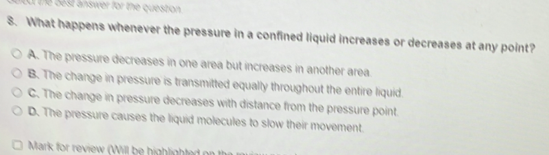 lt the best answer for the question.
S. What happens whenever the pressure in a confined liquid increases or decreases at any point?
A. The pressure decreases in one area but increases in another area.
B. The change in pressure is transmitted equally throughout the entire liquid
C. The change in pressure decreases with distance from the pressure point.
D. The pressure causes the liquid molecules to slow their movement
Mark for review (Will be highlighted on