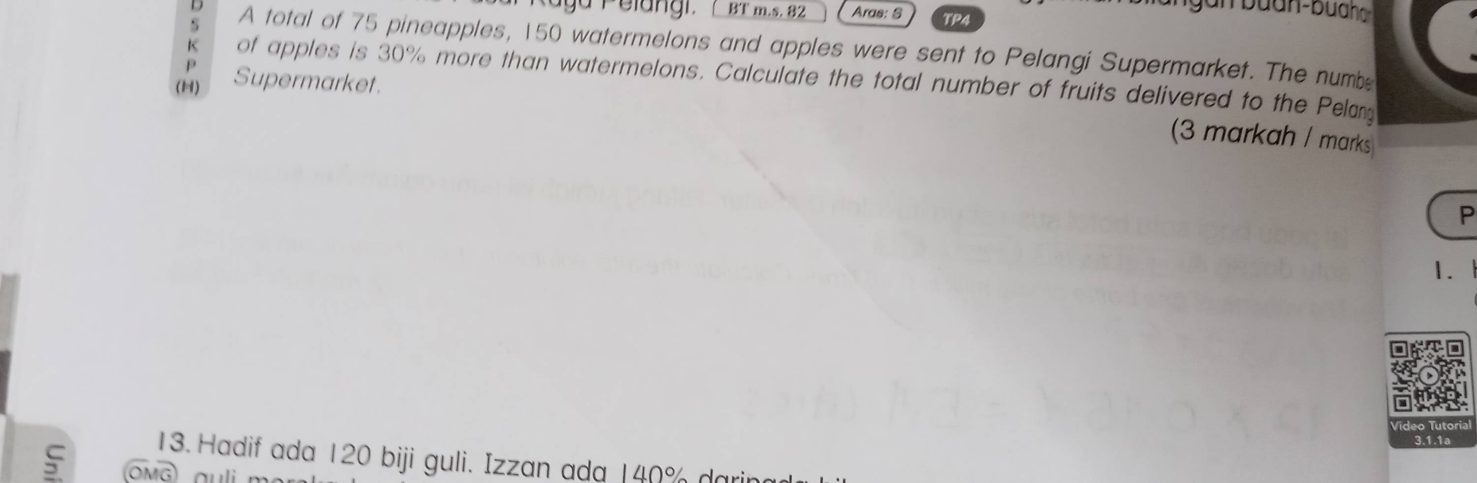 a ga Pelang r, BT m.s. 82 Aras: S TP4 
D A total of 75 pineapples, 150 watermelons and apples were sent to Pelangi Supermarket. The numbe 
p 
K of apples is 30% more than watermelons. Calculate the total number of fruits delivered to the Pelan 
(11) Supermarket. 
(3 markah / marks 
P 
1. 
13. Hadif ada 120 biji guli. Izzan ada 140% do 
ς ÖMG) auli