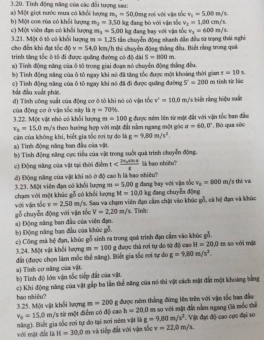 Tính động năng của các đối tượng sau:
a) Một giọt nước mưa có khối lượng m_1=50,0mg rơi với vận tốc v_1=5,00m/s.
b) Một con rùa có khối lượng m_2=3,50kg đang bò với vận tốc v_2=1,00cm/s.
c) Một viên đạn có khối lượng m_3=5,00kg đang bay với vận tốc v_3=600m/s.
3.21. Một ô tô có khối lượng m=1,25 tấn chuyễn động nhanh dần đều từ trạng thái nghi
cho đến khi đạt tốc độ v=54,0km/h thi chuyển động thắng đều. Biết rằng trong quá
trình tăng tốc ô tô đi được quãng đường có độ dài S=800m.
a) Tính động năng của ô tô trong giai đoạn nó chuyển động thẳng đều.
b) Tính động năng của ô tô ngay khi nó đã tăng tốc được một khoảng thời gian tau =10s.
c) Tính động năng của ô tô ngay khi nó đã đi được quãng đường S'=200 m tính từ lúc
bắt đầu xuất phát.
d) Tính công suất của động cơ ô tô khi nó có vận tốc v'=10,0m/s biết rằng hiệu suất
của động cơ ở vận tốc này là eta =70% .
3.22. Một vật nhỏ có khối lượng m=100g được ném lên từ mặt đất với vận tốc ban đầu
v_0=15,0m/s theo hướng hợp với mặt đất nằm ngang một góc alpha =60,0°. Bỏ qua sức
cản của không khí, biết gia tốc rơi tự do là g=9,80m/s^2.
a) Tính động năng ban đầu của vật.
b) Tính động năng cực tiểu của vật trong suốt quá trình chuyễn động.
c) Động năng của vật tại thời điểm t là bao nhiêu?
d) Động năng của vật khi nó ở độ cao h là bao nhiêu?
3.23. Một viên đạn có khối lượng m=5,00 g đang bay với vận tốc v_0=800m/sth ì va
chạm với một khúc gỗ có khối lượng M=10,0kg đang chuyễn động
với vận tốc v=2,50m/s. Sau va chạm viên đạn cắm chặt vào khúc gỗ, cả hệ đạn và khúc
gỗ chuyễn động với vận tốc V=2,20m/s. Tính:
a) Động năng ban đầu của viên đạn.
b) Động năng ban đầu của khúc gỗ.
c) Công mà hệ đạn, khúc gỗ sinh ra trong quá trình đạn cắm vào khúc gỗ.
3.24. Một vật khối lượng m=100 g được thả rơi tự do từ độ cao H=20,0m so với mặt
đất (được chọn làm mốc thế năng). Biết gia tốc rơi tự do g=9,80m/s^2.
a) Tính cơ năng của vật.
b) Tính độ lớn vận tốc tiếp đất của vật.
c) Khi động năng của vật gấp ba lần thế năng của nó thì vật cách mặt đất một khoảng bằng
bao nhiêu?
3.25. Một vật khối lượng m=200 g được ném thẳng đứng lên trên với vận tốc ban đầu
v_0=15,0m/s từ một điểm có độ cao h=20,0m so với mặt đất nằm ngang (là mốc thế
năng). Biết gia tốc rơi tự do tại nơi ném vật là g=9,80m/s^2. Vật đạt độ cao cực đại so
với mặt đất là H=30,0m và tiếp đất với vận tốc v=22,0m/s.