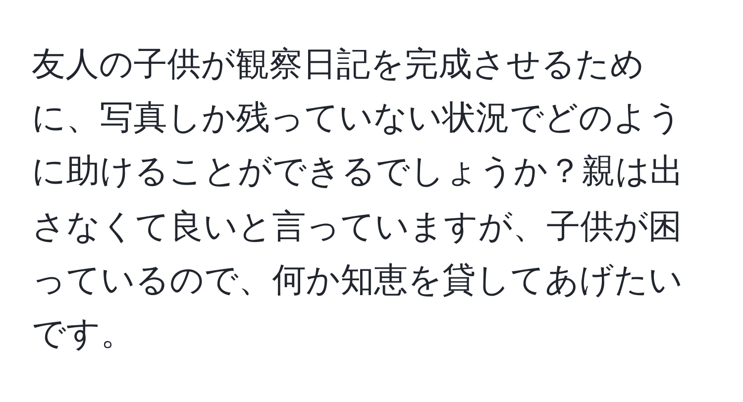 友人の子供が観察日記を完成させるために、写真しか残っていない状況でどのように助けることができるでしょうか？親は出さなくて良いと言っていますが、子供が困っているので、何か知恵を貸してあげたいです。