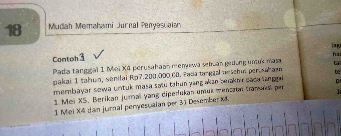 Mudah Memahami Jurnal Penyesuaian 
lagi 
har 
Contoh 1 
Pada tanggal 1 Mei X4 perusahaan menyewa sebuah gedung untuk masa 
tar 
pakai 1 tahun, senilai Rp7.200.000,00. Pada tanggal tersebut perusahaan 
te 
membayar sewa untuk masa satu tahun yang akan berakhir pada tanggal 
p
1 Mei X5. Berikan jurnal yang diperlukan untuk mencatat transaksi per 
J
1 Mei X4 dan jurnal penyesuaian per 31 Desember X4.