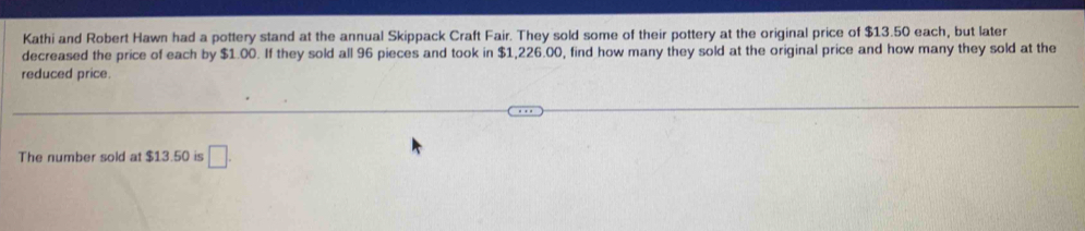 Kathi and Robert Hawn had a pottery stand at the annual Skippack Craft Fair. They sold some of their pottery at the original price of $13.50 each, but later 
decreased the price of each by $1.00. If they sold all 96 pieces and took in $1,226.00, find how many they sold at the original price and how many they sold at the 
reduced price. 
The number sold at $13.50 is □ .