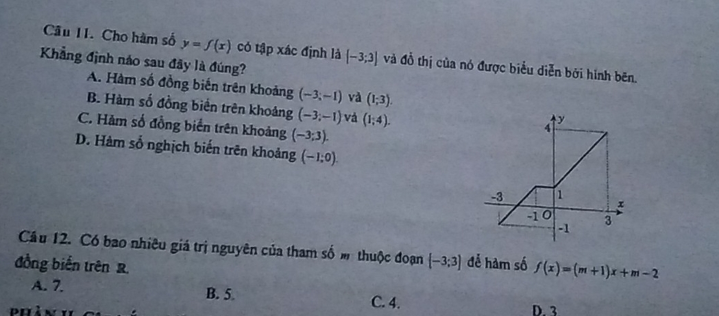 Cho hàm số y=f(x) có tập xác định là [-3;3] và đồ thị của nó được biểu diễn bởi hình bēn.
Khẳng định náo sau đây là đúng?
A. Hàm số đồng biến trên khoảng (-3;-1) và (1;3).
B. Hàm số đồng biển trên khoảng (-3;-1) và (1;4).
C. Hàm số đồng biển trên khoảng (-3;3).
D. Hàm số nghịch biến trên khoảng (-1;0). 
Cầu 12. Có bao nhiêu giá trị nguyên của tham số m thuộc đoạn  -3;3 đễ hàm số f(x)=(m+1)x+m-2
đồng biến trên R.
A. 7. B. 5. C. 4.
D. 3