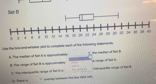 Set B
Use the box-and-whisker plot to complete each of the following statements.
A. The median of Set A is approximately the median of Set B.
B. The range of Set B is approximately twice e range of Set A.
half of
C. The interquartile range of Set A is the same as interquartile range of Set B.
D. There is overlap between the two data sets.