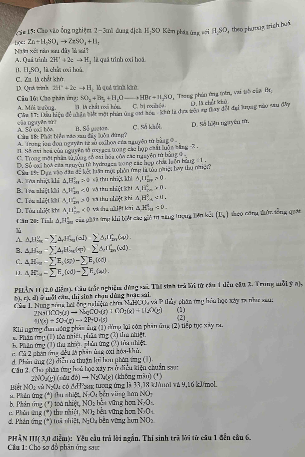 Cho vào ống nghiệm 2−3ml dung dịch H,SO Kẽm phản ứng với H_2SO theo phương trình hoá
học: Zn+H_2SO_4to ZnSO_4+H_2
Nhận xét nào sau đây là sai?
A. Quá trình 2H^++2eto H_2 là quá trình oxi hoá.
B. H_2SO_4 là chất oxi hoá.
C. Zn là chất khử.
D. Quá trình 2H^++2eto H_2 là quá trình khử.
* Câu 16: Cho phản ứng: SO_2+Br_2+H_2O _  HBr+H_2SO Trong phản ứng trên, vai trò của Br_2
A. Môi trường. B. là chất oxi hóa. C. bị oxihóa. D. là chất khử.
Cầu 17: Dầu hiệu đề nhận biết một phản ứng oxi hóa - khử là dựa trên sự thay đổi đại lượng nào sau đây
của nguyên tử? D. Số hiệu nguyên tử.
A. Số oxi hóa. B. Số proton. C. Số khối.
Câu 18: Phát biểu nào sau đầy luôn đúng?
A. Trong ion đơn nguyên tử số oxihoa của nguyên tử bằng 0 .
B. Số oxi hoá của nguyên tố oxygen trong các hợp chất luôn bằng -2 .
C. Trong một phân tử,tổng số oxi hóa của các nguyên tử bằng 0 .
D. Số oxi hoá của nguyên tử hydrogen trong các hợp chất luôn bằng +1 .
Câu 19: Dựa vào đầu đề kết luận một phản ứng là tỏa nhiệt hay thu nhiệt?
A. Tỏa nhiệt khi △ _rH_(298)^0>0 và thu nhiệt khi △ _rH_(298)^0>0.
B. Tỏa nhiệt khi △ _rH_(298)^0<0</tex> và thu nhiệt khi △ _rH_(298)^0>0.
C. Tỏa nhiệt khi △ _rH_(298)^0>0 và thu nhiệt khi △ _rH_(298)^0<0.
D. Tỏa nhiệt khi △ _rH_(298)^0<0</tex> và thu nhiệt khi △ _rH_(298)^0<0.
Câu 20: Tính △ _rH_(298)^0 của phản ứng khi biết các giá trị năng lượng liên kết (E_b) theo công thức tổng quát
là
A. △ _rH_(298)^0=sumlimits △ _fH_(298)^0(cd)-sumlimits △ _fH_(298)°(sp).
B. △ _rH_(298)°=sumlimits △ _fH_(298)°(sp)-sumlimits △ _fH_(298)°(cd).
C. △ _rH_(298)°=sumlimits E_b(sp)-sumlimits E_b(cd).
D. △ _rH_(298)°=sumlimits E_b(cd)-sumlimits E_b(sp).
PHẢN II (2.0 điễm). Câu trắc nghiệm đúng sai. Thí sinh trả lời từ câu 1 đến câu 2. Trong mỗi ý a),
b), c), d) ở mỗi câu, thí sinh chọn đúng hoặc sai.
Câu 1. Nung nóng hai ống nghiệm chứa NaHCO₃ và P thấy phản ứng hóa học xảy ra như sau:
2N (aHCO_3(s)to Na_2CO_3(s)+CO_2(g)+H_2O(g) (1)
4P(s)+5O_2(g)to 2P_2O_5(s) (2)
Khi ngừng đun nóng phản ứng (1) dừng lại còn phản ứng (2) tiếp tục xảy ra.
a. Phản ứng (1) tỏa nhiệt, phản ứng (2) thu nhiệt.
b. Phản ứng (1) thu nhiệt, phản ứng (2) tỏa nhiệt.
c. Cả 2 phản ứng đều là phản ứng oxi hóa-khử.
d. Phản ứng (2) diễn ra thuận lợi hơn phản ứng (1).
Câu 2. Cho phản ứng hoá học xảy ra ở điều kiện chuẩn sau:
2NO_2(g) (nâu đỏ) to N_2O_4(g) (không màu) (*)
Biết NO_2 và N_2O_4 có △ _fH° *298k tương ứng là 33,18 kJ/mol và 9,16 kJ/mol.
a. Phản ứng (*) thu nhiệt, N_2O_4 bền vững hơn NO_2
b. Phản ứng (*) toả nhiệt, NO_2 bền vững hơn N_2O_4.
c. Phản ứng (*) thu nhiệt, NO_2 bền vững hơn N_2O_4.
d. Phản ứng (*) toả nhiệt, N_2O_4 bền vững hơn NO_2.
PHÀN III( 3,0 điểm): Yêu cầu trả lời ngắn. Thí sinh trả lời từ câu 1 đến câu 6.
Câu 1: Cho sơ đồ phản ứng sau: