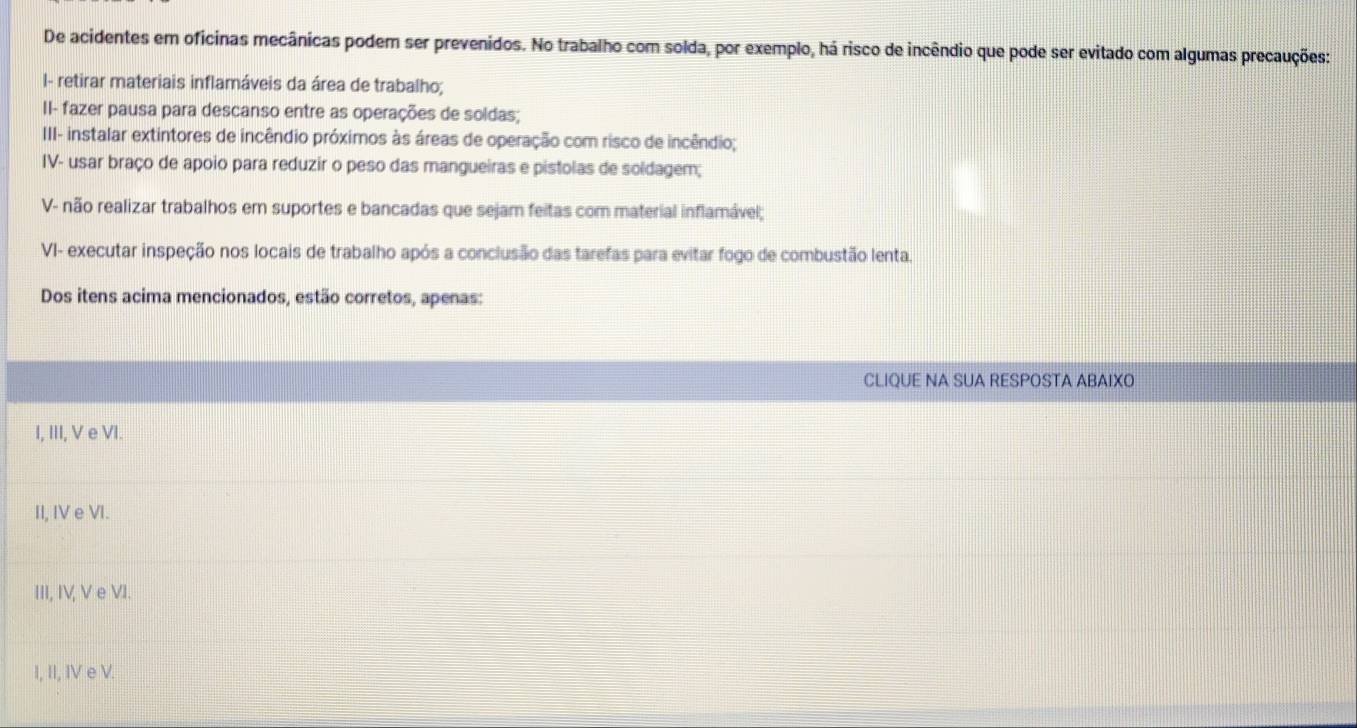 De acidentes em oficinas mecânicas podem ser prevenidos. No trabalho com solda, por exemplo, há risco de incêndio que pode ser evitado com algumas precauções:
I- retirar materiais inflamáveis da área de trabalho;
II- fazer pausa para descanso entre as operações de soldas;
III- instalar extintores de incêndio próximos às áreas de operação com risco de incêndio;
IV- usar braço de apoio para reduzir o peso das mangueiras e pistolas de soldagem;
V- não realizar trabalhos em suportes e bancadas que sejam feitas com material inflamável;
VI- executar inspeção nos locais de trabalho após a conclusão das tarefas para evitar fogo de combustão lenta.
Dos itens acima mencionados, estão corretos, apenas:
CLIQUE NA SUA RESPOSTA ABAIXO
I, III, V e VI.
II, IV e VI.
III, IV, V e VI.
I, II, IV e V.