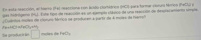 En esta reacción, el hierro (Fe) reacciona con ácido clorhídrico (HCI) para formar cloruro férrico (FeCl_3) v 
gas hidrógeno (H_2). Este tipo de reacción es un ejemplo clásico de una reacción de desplazamiento simple. 
¿Cuántos moles de cloruro férrico se producen a partir de 4 moles de hierro?
Fe+H Ito FeCl_3+H_2
Se producirán° moles de FeCl_3