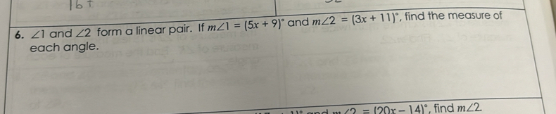 ∠ 1 and ∠ 2 form a linear pair. If m∠ 1=(5x+9)^circ  and m∠ 2=(3x+11)^circ  , find the measure of 
each angle.
∠ 2=(20x-14)^circ  find m∠ 2