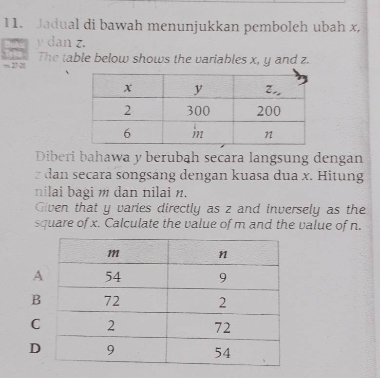 Jadual di bawah menunjukkan pemboleh ubah x,
y dan z.
The table below shows the variables x, y and z.
27-28
Diberi bahawa y berubah secara langsung dengan
dan secara songsang dengan kuasa dua x. Hitung
nilai bagi m dan nilai n.
Given that y varies directly as z and inversely as the
square of x. Calculate the value of m and the value of n.
A
B
C
D