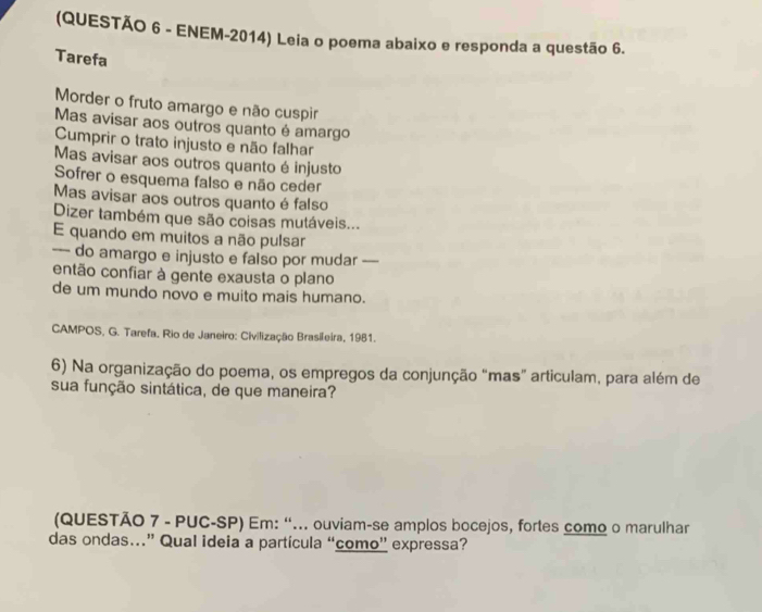 (QUESTÃO 6 - ENEM-2014) Leia o poema abaixo e responda a questão 6. 
Tarefa 
Morder o fruto amargo e não cuspir 
Mas avisar aos outros quanto é amargo 
Cumprir o trato injusto e não falhar 
Mas avisar aos outros quanto é injusto 
Sofrer o esquema falso e não ceder 
Mas avisar aos outros quanto é falso 
Dizer também que são coisas mutáveis... 
E quando em muitos a não pulsar 
--- do amargo e injusto e falso por mudar 
então confiar à gente exausta o plano 
de um mundo novo e muito mais humano. 
CAMPOS, G. Tarefa, Rio de Janeiro: Civilização Brasileira, 1981. 
6) Na organização do poema, os empregos da conjunção “mas” articulam, para além de 
sua função sintática, de que maneira? 
(QUESTÃO 7 - PUC-SP) Em: “... ouviam-se amplos bocejos, fortes como o marulhar 
das ondas…” Qual ideia a partícula “como” expressa?