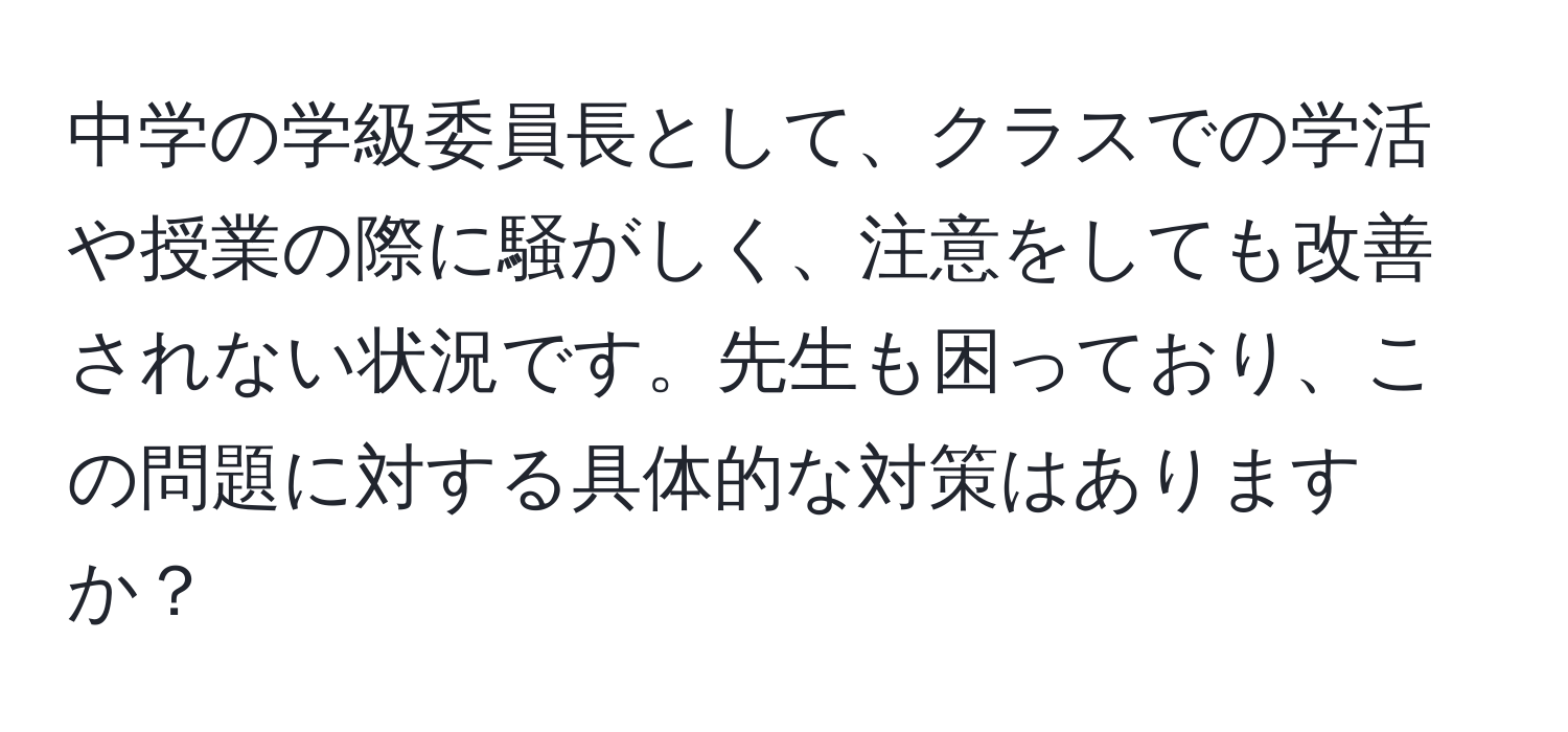 中学の学級委員長として、クラスでの学活や授業の際に騒がしく、注意をしても改善されない状況です。先生も困っており、この問題に対する具体的な対策はありますか？