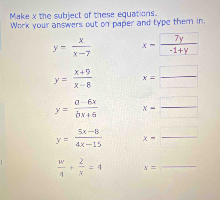 Make x the subject of these equations. 
Work your answers out on paper and type them in.
y= x/x-7 
x=frac 7y-1+y
y= (x+9)/x-8 
x= □ /□  
y= (a-6x)/bx+6 
x= □ /□  
y= (5x-8)/4x-15 
x=
_
 w/4 + 2/x =4
x=
_