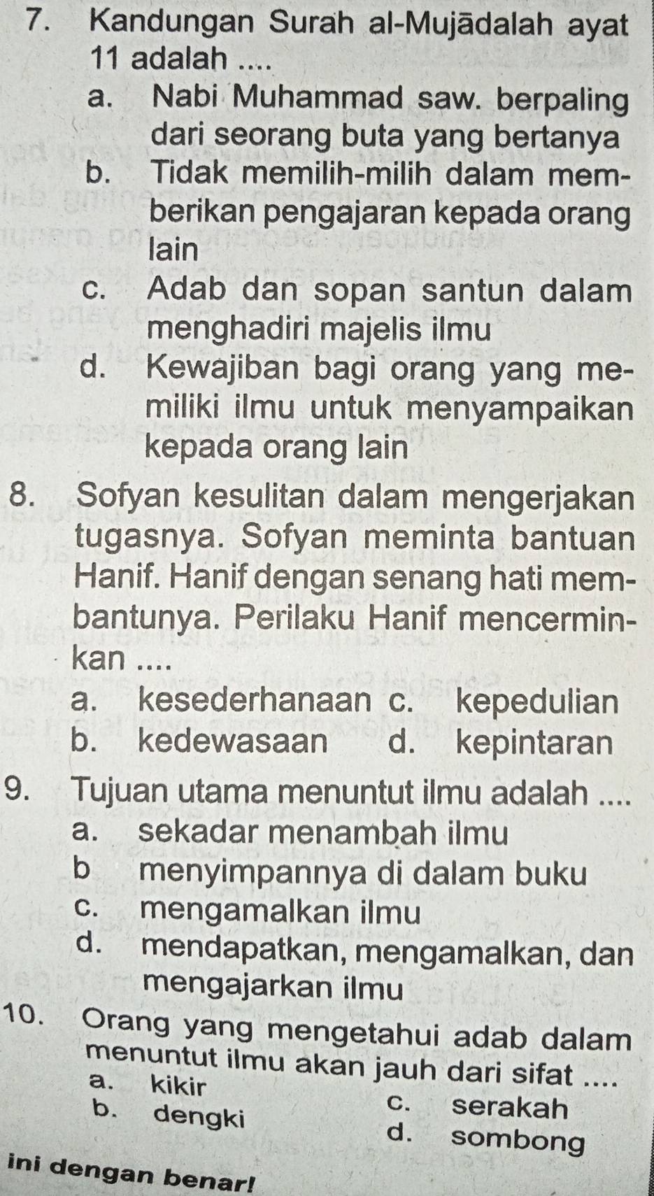 Kandungan Surah al-Mujādalah ayat
11 adalah ....
a. Nabi Muhammad saw. berpaling
dari seorang buta yang bertanya
b. Tidak memilih-milih dalam mem-
berikan pengajaran kepada orang
lain
c. Adab dan sopan santun dalam
menghadiri majelis ilmu
d. Kewajiban bagi orang yang me-
miliki ilmu untuk menyampaikan
kepada orang lain
8. Sofyan kesulitan dalam mengerjakan
tugasnya. Sofyan meminta bantuan
Hanif. Hanif dengan senang hati mem-
bantunya. Perilaku Hanif mencermin-
kan ....
a. kesederhanaan c. kepedulian
b. kedewasaan d. kepintaran
9. Tujuan utama menuntut ilmu adalah ....
a. sekadar menambah ilmu
b menyimpannya di dalam buku
c. mengamalkan ilmu
d. mendapatkan, mengamalkan, dan
mengajarkan ilmu
10. Orang yang mengetahui adab dalam
menuntut ilmu akan jauh dari sifat ....
a. kikir
c. serakah
b. dengki d. sombong
ini dengan benar!