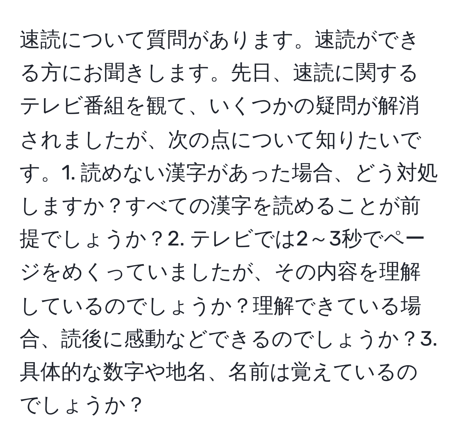 速読について質問があります。速読ができる方にお聞きします。先日、速読に関するテレビ番組を観て、いくつかの疑問が解消されましたが、次の点について知りたいです。1. 読めない漢字があった場合、どう対処しますか？すべての漢字を読めることが前提でしょうか？2. テレビでは2～3秒でページをめくっていましたが、その内容を理解しているのでしょうか？理解できている場合、読後に感動などできるのでしょうか？3. 具体的な数字や地名、名前は覚えているのでしょうか？