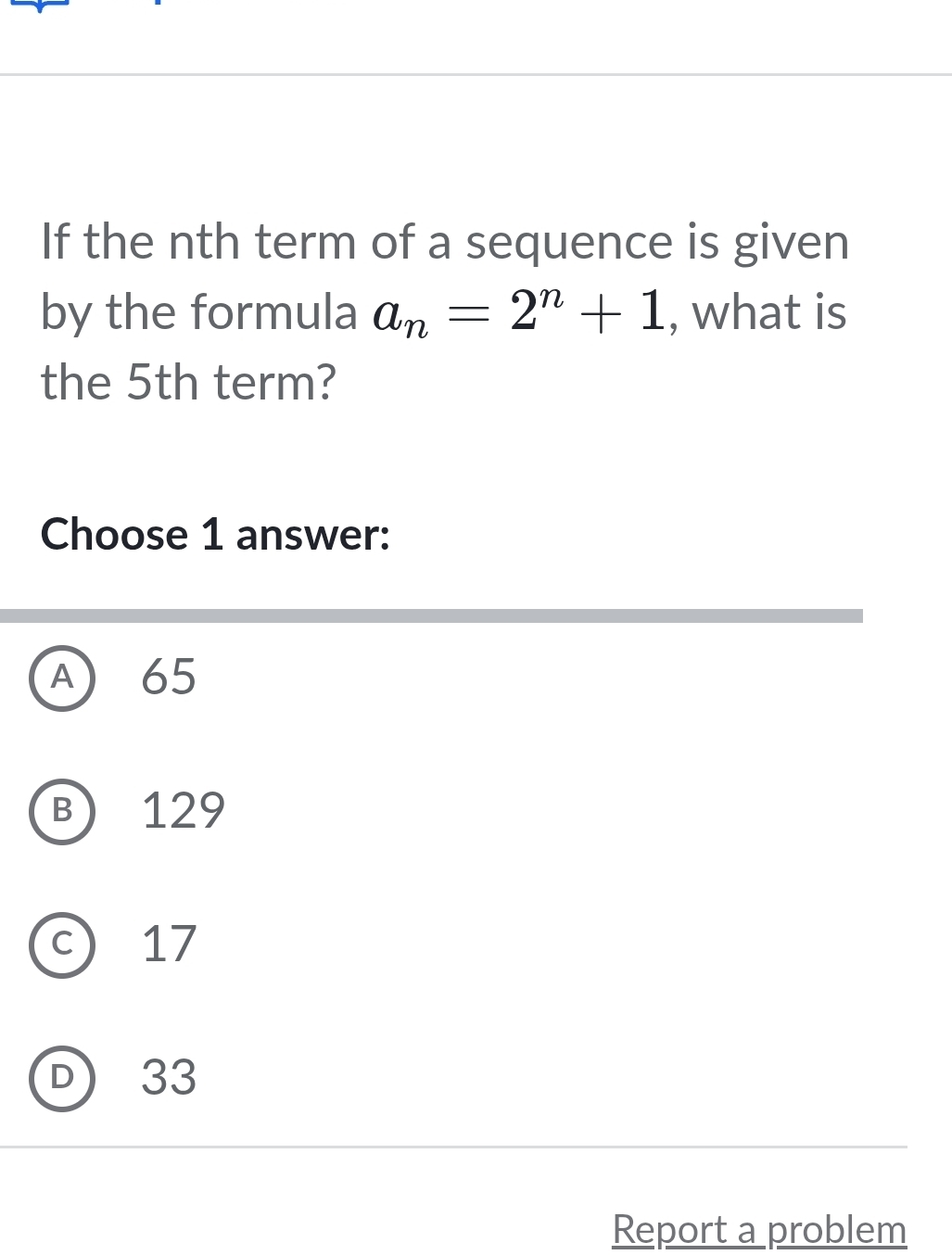 If the nth term of a sequence is given
by the formula a_n=2^n+1 , what is
the 5th term?
Choose 1 answer:
A) 65
B) 129
c) 17
D) 33
Report a problem