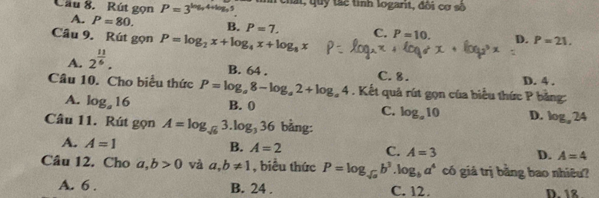 Cầu 8. Rút gọn P=3^(log _9)4+log _95. nh chất, quy tác tình logarit, đôi cơ số
A. P=80. B. P=7. 
Cầu 9. Rút gọn P=log _2x+log _4x+log _8x
C. P=10. D. P=21.
A. 2^(frac 11)6.
B. 64. C. 8. D. 4.
Câu 10. Cho biểu thức P=log _a8-log _a2+log _a4. Kết quả rút gọn của biểu thức P bảng:
A. log _a16
B. 0
C. log _a10
D. log _a24
Câu 11. Rút gọn A=log _sqrt(6)3.log _336 bằng:
A. A=1
B. A=2
C. A=3
D. A=4
Câu 12. Cho a, b>0 và a, b!= 1 , biểu thức P=log _sqrt(a)b^3.log _ba^4 có giá trị bằng bao nhiêu?
A. 6. B. 24. C. 12. D. 18