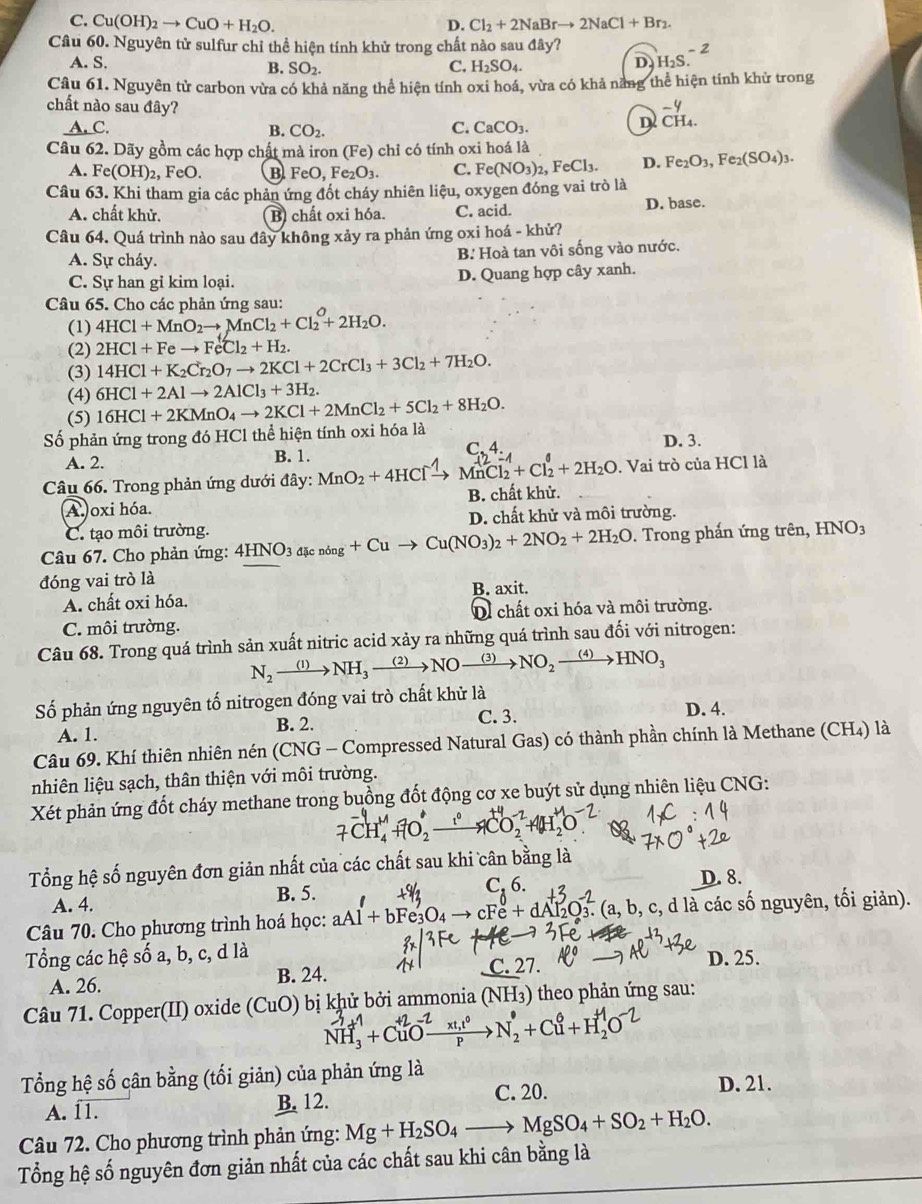 C. Cu(OH)_2to CuO+H_2O. Cl_2+2NaBrto 2NaCl+Br_2.
D.
Câu 60. Nguyên tử sulfur chỉ thể hiện tính khử trong chất nào sau đây? H_2S.^-2
A. S. C. H₂SO₄.
B. SO_2.
D.
Câu 61. Nguyên tử carbon vừa có khả năng thể hiện tính oxi hoá, vừa có khả năng thể hiện tính khử trong
chất nào sau đây? D beginarrayr -4 CH_4.endarray
A. C. B. CO_2.
C. CaCO_3.
Câu 62. Dãy gồm các hợp chất mà iron (Fe) chỉ có tính oxi hoá là
A. F e(OH)_2, FeO. B FeO,Fe_2O_3 C. Fe(NO_3)_2,FeCl_3. D. Fe_2O_3,Fe_2(SO_4)_3.
Câu 63. Khi tham gia các phản ứng đốt cháy nhiên liệu, oxygen đóng vai trò là
A. chất khử. B chất oxi hóa. C. acid. D. base.
Câu 64. Quá trình nào sau đây không xảy ra phản ứng oxi hoá - khử?
A. Sự cháy. B. Hoà tan vôi sống vào nước.
C. Sự han gi kim loại. D. Quang hợp cây xanh.
Câu 65. Cho các phản ứng sau:
(1) 4HCl+MnO_2to MnCl_2+Cl_2^(O+2H_2)O.
(2) 2HCl+Feto FeCl_2+H_2.
(3) 14HCl+K_2Cr_2O_7to 2KCl+2CrCl_3+3Cl_2+7H_2O.
(4) 6HCl+2Alto 2AlCl_3+3H_2.
(5) 16HCl+2KMnO_4to 2KCl+2MnCl_2+5Cl_2+8H_2O.
Số phản ứng trong đó HCl thể hiện tính oxi hóa là
D. 3.
A. 2. B. 1. C.4
Câu 66. Trong phản ứng dưới đây: MnO_2+4HClxrightarrow ? MnCl₂ + Cl₂ + 2H₂O . Vai trò của HCl là
A oxi hóa. B. chất khử.
C. tạo môi trường. D. chất khử và môi trường.
Câu 67. Cho phản ứng: 4HNO_3d[cnong+Cuto Cu(NO_3)_2+2NO_2+2H_2O. Trong phấn ứng trên, HNO_3
đóng vai trò là
A. chất oxi hóa. B. axit.
C. môi trường. Oì chất oxi hóa và môi trường.
Câu 68. Trong quá trình sản xuất nitric acid xảy ra những quá trình sau đối với nitrogen:
N_2xrightarrow (1)NH_3xrightarrow (2)NOxrightarrow (3)NO_2xrightarrow (4)HNO_3
Số phản ứng nguyên tố nitrogen đóng vai trò chất khử là
A. 1. B. 2. C. 3. D. 4.
Câu 69. Khí thiên nhiên nén (CNG - Compressed Natural Gas) có thành phần chính là Methane (CH4) là
nhiên liệu sạch, thân thiện với môi trường.
Xét phản ứng đốt cháy methane trong buồng đốt động cơ xe buýt sử dụng nhiên liệu CNG:
Tổng hệ số nguyên đơn giản nhất của các chất sau khi cân bằng là
A. 4.
B. 5.
C, 6. D. 8.
Câu 70. Cho phương trình hoá học: aAl+bFe_3O_4to cFe+dAl_2O_3^(2.(a,b,c,dldot a) các số nguyên, tối giản).
Tổng các hệ số a, b, c, d là D. 25.
A. 26. B. 24. C. 27.
Câu 71. Copper(II) oxide (CuO ) bị khử bởi ammonia (NH_3) theo phản ứng sau:
NH, +CuO—→N, +Cu+H,O
Tổng hệ số cân bằng (tối giản) của phản ứng là
A. 11. B. 12. C. 20. D. 21.
Câu 72. Cho phương trình phản ứng: Mg+H_2SO_4to MgSO_4+SO_2+H_2O.
Tổng hệ số nguyên đơn giản nhất của các chất sau khi cân bằng là