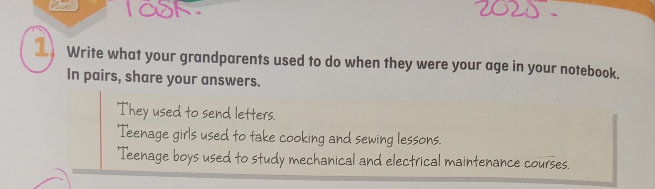 laok
1 Write what your grandparents used to do when they were your age in your notebook.
In pairs, share your answers.
They used to send letters.
'Teenage girls used to take cooking and sewing lessons.
Teenage boys used to study mechanical and electrical maintenance courses.