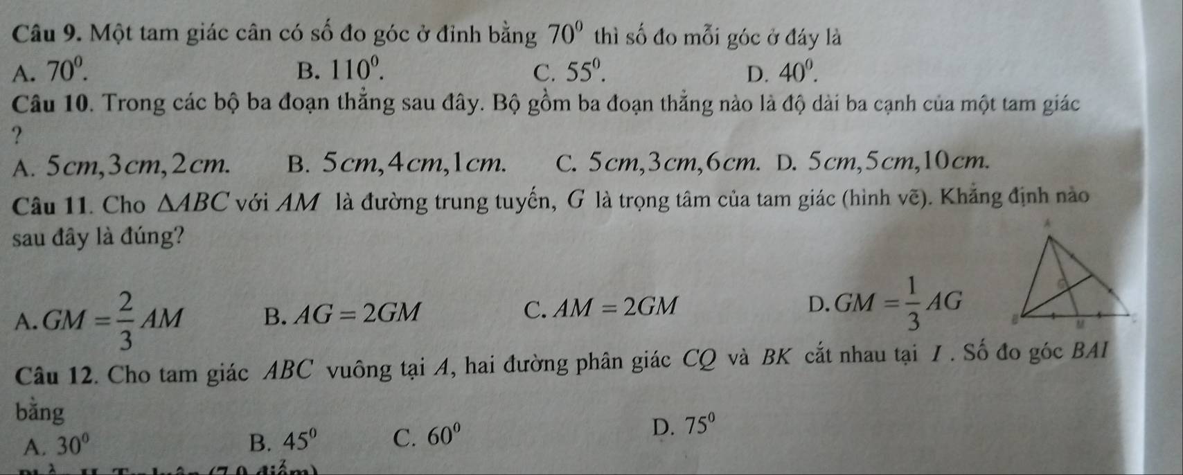 Một tam giác cân có số đo góc ở đỉnh bằng 70° thì số đo mỗi góc ở đáy là
A. 70^0. B. 110°. C. 55°. D. 40^0. 
Câu 10. Trong các bộ ba đoạn thẳng sau đây. Bộ gồm ba đoạn thẳng nào là độ dài ba cạnh của một tam giác
?
A. 5cm, 3cm, 2cm. B. 5cm, 4cm, 1cm. C. 5cm, 3cm, 6cm. D. 5cm, 5cm, 10cm.
Câu 11. Cho △ ABC với AM là đường trung tuyến, G là trọng tâm của tam giác (hình vẽ). Khẳng định nào
sau đây là đúng?
A. GM= 2/3 AM B. AG=2GM C. AM=2GM
D. GM= 1/3 AG
Câu 12. Cho tam giác ABC vuông tại A, hai đường phân giác CQ và BK cắt nhau tại / . Số đo góc BAI
bằng
A. 30° B. 45° C. 60°
D. 75°