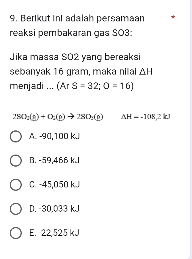 Berikut ini adalah persamaan *
reaksi pembakaran gas SO3:
Jika massa SO2 yang bereaksi
sebanyak 16 gram, maka nilai △ H
menjadi ... (ArS=32;O=16)
2SO_2(g)+O_2(g)to 2SO_3(g) Delta H=-108,2kJ
A. -90,100 kJ
B. -59,466 kJ
C. -45,050 kJ
D. -30,033 kJ
E. -22,525 kJ