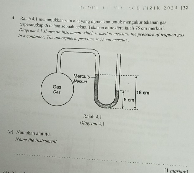 1 ( ， 『 ) ！ ' | 1 ' ` | '  CE F I Z I K 2 0 2 4 |22 
4 Rajah 4. 1 menunjukkan satu alat yang digunakan untuk mengukur tekanan gas 
terperangkap di dalam sebuah bekas. Tekanan atmosfera ialah 75 cm merkuri. 
Diagram 4.1 shows an instrument which is used to measure the pressure of trapped gas 
in a container. The atmospheric pressure is 75 cm mercury. 
(σ) Namakan alat itu. 
Name the instrument. 
_ 
[] markah]