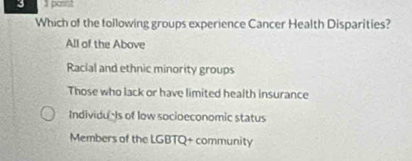 3 1 potin?
Which of the following groups experience Cancer Health Disparities?
All of the Above
Racial and ethnic minority groups
Those who lack or have limited health insurance
Individuls of low socioeconomic status
Members of the LGBTQ+ community