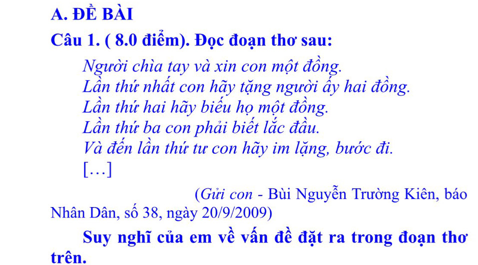 ĐÈ Bài 
Câu 1. ( 8.0 điểm). Đọc đoạn thơ sau: 
Người chìa tay và xin con một đồng. 
Lần thứ nhất con hãy tặng người ấy hai đồng. 
Lần thứ hai hãy biếu họ một đồng. 
Lần thứ ba con phải biết lắc đầu. 
Và đến lần thứ tư con hãy im lặng, bước đi. 
[…] 
(Gửi con - Bùi Nguyễn Trường Kiên, báo 
Nhân Dân, số 38, ngày 20/9/2009) 
Suy nghĩ của em về vấn đề đặt ra trong đoạn thơ 
trên.