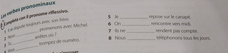 Les verbes pronominaux 
Completa con il pronome riflessivo. 
1 Il se dispute toujours avec son frère. 
5 Je _repose sur le canapé. 
promenons avec Michel. 6 On_ 
rencontre vers midi. 
_ 
7 Ils ne_ rendent pas compte. 
2 Nous arrêtes où ? 8 Nous _téléphonons tous les jours. 
_ 
3 Tu _trompez de numéro. 
Vous