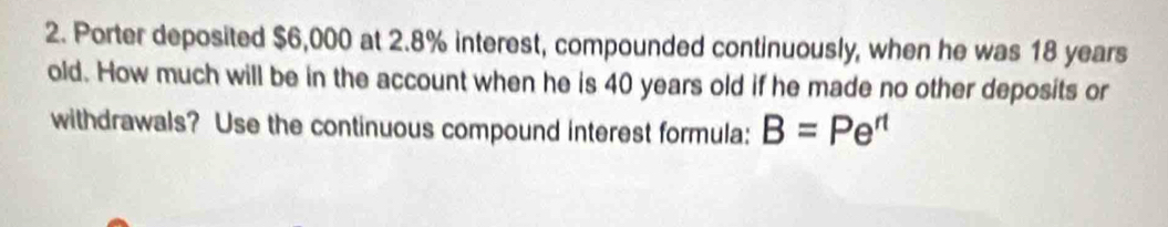 Porter deposited $6,000 at 2.8% interest, compounded continuously, when he was 18 years
old. How much will be in the account when he is 40 years old if he made no other deposits or 
withdrawals? Use the continuous compound interest formula: B=Pe^(rt)