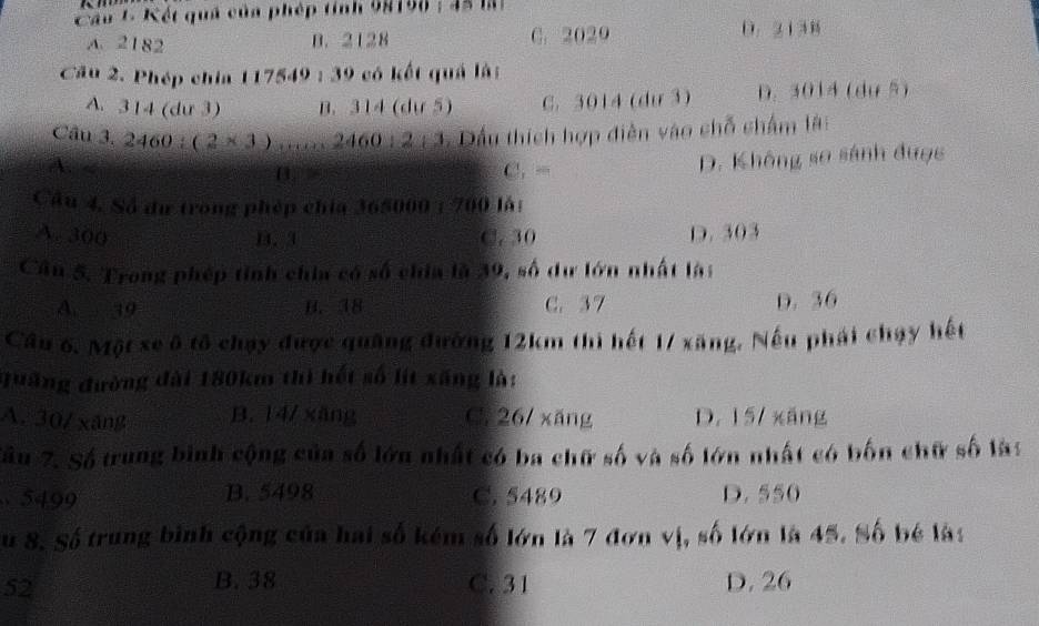 Cầu L Kết quả của phép tính 98158; 4à lại
A. 2182 B. 2128 C. 2029 D. 2138
Cầu 2. Phép chia 117549 : 39 có kết quả là:
A. 314 (dư 3) B. 314 (dự 5) C. 3014 (dư 3) D. 3014 (dự 5)
Câu 3, 2460:(2* 3) 460:212 * Dầu thích hợp điễn vào chỗ chẩm là:
A.
B C. - D. Không so sánh được
Câu 4. Số dữ trong phép chia 365000; 700 là:
A. 300 1. 3 C. 30 D. 303
Cân 5. Trong phép tỉnh chia có số chia là 39, số dư lớn nhất là:
A. 39 B. 38 C. 37 D. 36
Cầu 6. Một xe ô tô chạy được quảng đường 12km thi hết 17 xăng. Nếu phái chạy hết
quãng đường đài 180km thì hết số lít xãng là:
A. 30/ xāng B. 14/ xāng C. 26/ xǎng D. 15/ xáng
Sâu 7. Số trung binh cộng của số lớn nhất có ba chữ số và số lớn nhất có bốn chữ số lày
5499 B. 5498 C. 5489 D. 550
Su 8. Số trung bình cộng của hai số kém số lớn là 7 đơn vị, số lớn là 45. Số bé là:
B. 38
52 C. 31 D. 26