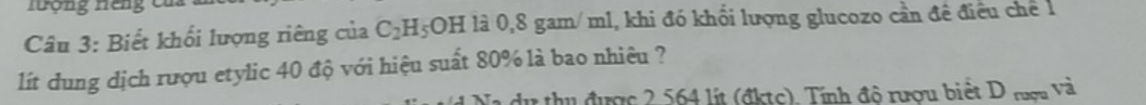 Hưộng Hếng củ 
Câu 3: Biết khối lượng riêng của C_2H_5OH là 0,8 gam/ml, khi đó khổi lượng glucozo cần đề điều chế 1 
. 
lít dung dịch rượu etylic 40 độ với hiệu suất 80% là bao nhiêu ? 
thu được 2 564 lít (đktc). Tính độ rượu biết D rượu và