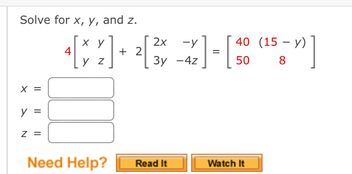 Solve for x, y, and z.
4beginbmatrix xy yzendbmatrix +2beginbmatrix 2x&-y 3y&-4zendbmatrix =beginbmatrix 40&(15-y) 50&8endbmatrix
x=
y=
z=□
Need Help? Read It Watch It